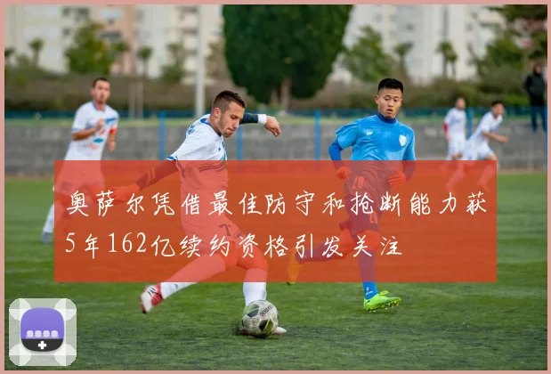 奥萨尔凭借最佳防守和抢断能力获5年162亿续约资格引发关注