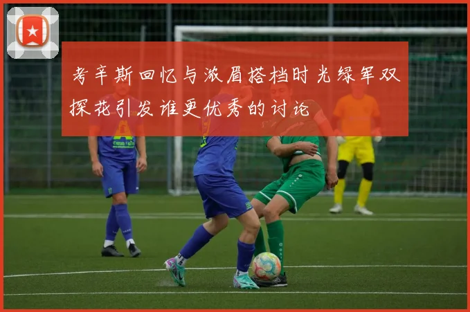 考辛斯回忆与浓眉搭档时光绿军双探花引发谁更优秀的讨论