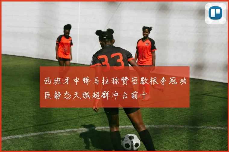 西班牙中锋马拉称赞密歇根夺冠功臣静态天赋超群冲击前十