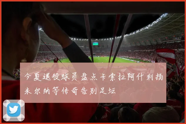 今夏退役球员盘点卡索拉阿什利扬米尔纳等传奇告别足坛
