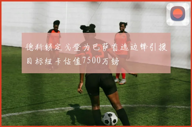 德科锁定戈登为巴萨首选边锋引援目标纽卡估值7500万镑
