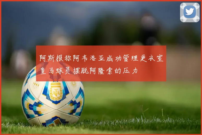 阿斯报称阿韦洛亚成功管理更衣室皇马球员摆脱阿隆索的压力