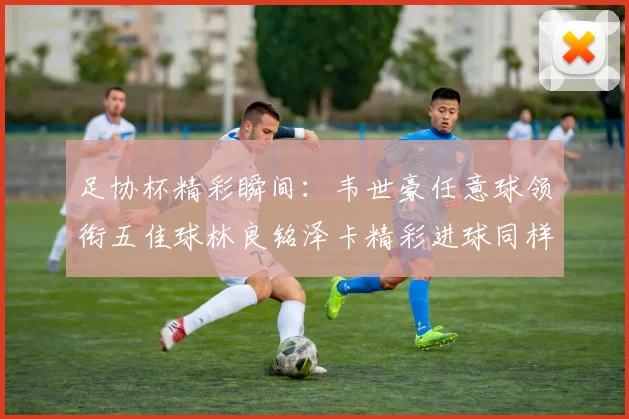 足协杯精彩瞬间：韦世豪任意球领衔五佳球林良铭泽卡精彩进球同样耀眼