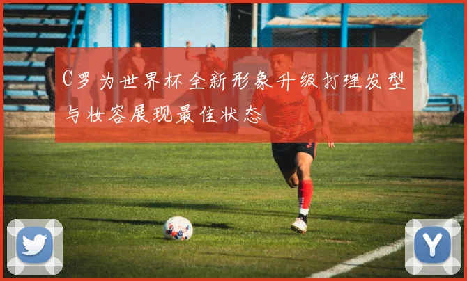 C罗为世界杯全新形象升级打理发型与妆容展现最佳状态