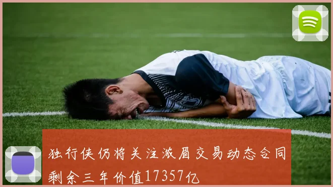 独行侠仍将关注浓眉交易动态合同剩余三年价值17357亿