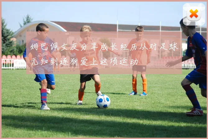 姆巴佩女友分享成长经历从对足球无知到逐渐爱上这项运动