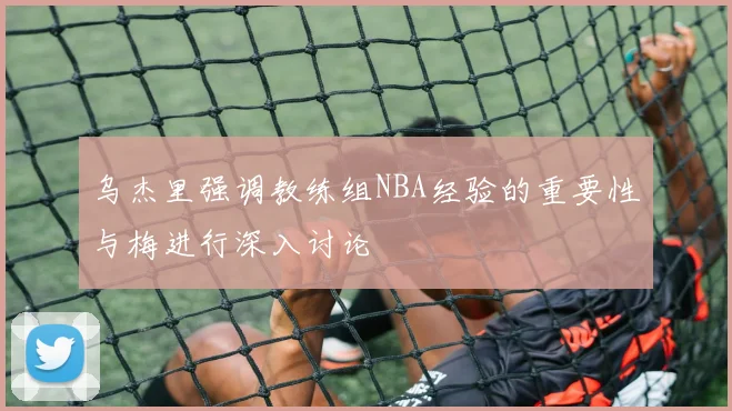 乌杰里强调教练组NBA经验的重要性与梅进行深入讨论