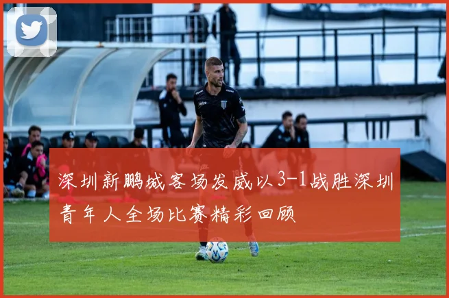 深圳新鹏城客场发威以3-1战胜深圳青年人全场比赛精彩回顾