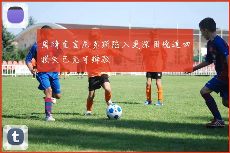 周琦直言尼克斯陷入更深困境追回损失已无可辩驳