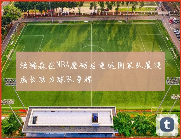 杨瀚森在NBA磨砺后重返国家队展现成长助力球队争辉