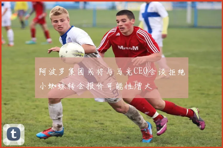 阿波罗集团或将与马竞CEO会谈拒绝小蜘蛛转会报价可能性增大