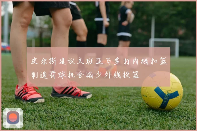 皮尔斯建议文班亚马多打内线扣篮制造罚球机会减少外线投篮