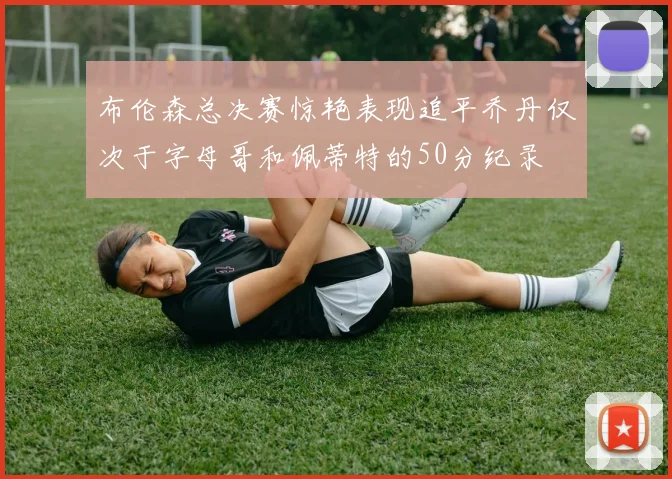 布伦森总决赛惊艳表现追平乔丹仅次于字母哥和佩蒂特的50分纪录