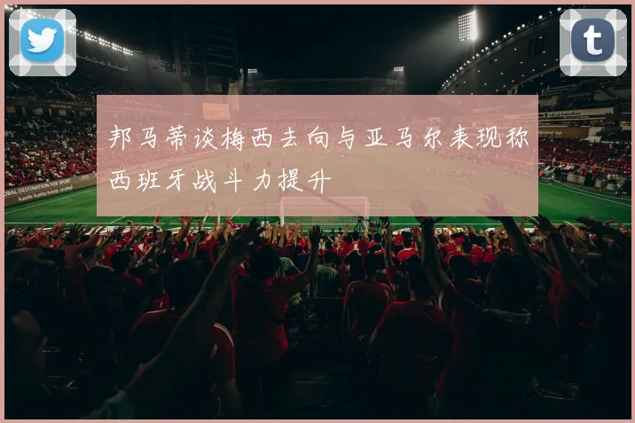 邦马蒂谈梅西去向与亚马尔表现称西班牙战斗力提升
