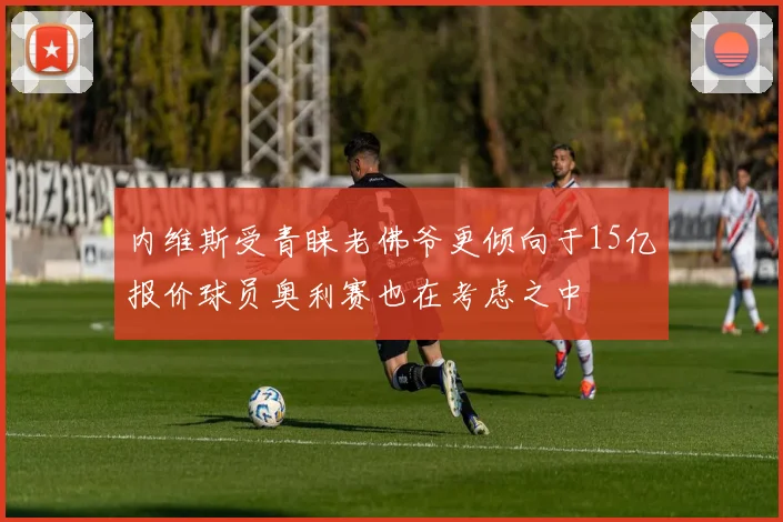 内维斯受青睐老佛爷更倾向于15亿报价球员奥利赛也在考虑之中