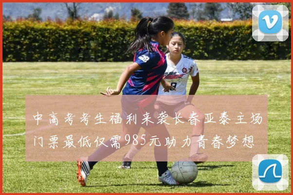 中高考考生福利来袭长春亚泰主场门票最低仅需985元助力青春梦想