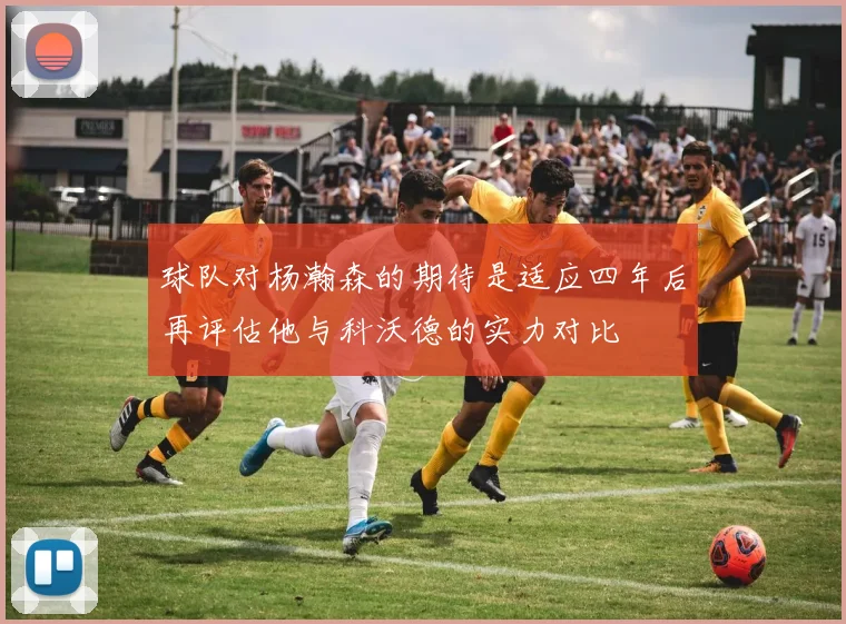 球队对杨瀚森的期待是适应四年后再评估他与科沃德的实力对比