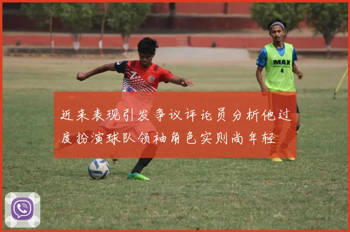 近来表现引发争议评论员分析他过度扮演球队领袖角色实则尚年轻