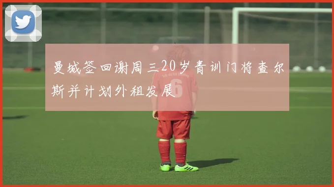 曼城签回谢周三20岁青训门将查尔斯并计划外租发展
