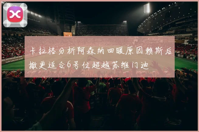 卡拉格分析阿森纳回暖原因赖斯后撤更适合6号位超越苏维门迪
