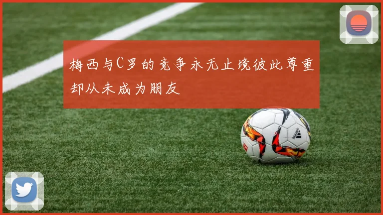 梅西与C罗的竞争永无止境彼此尊重却从未成为朋友