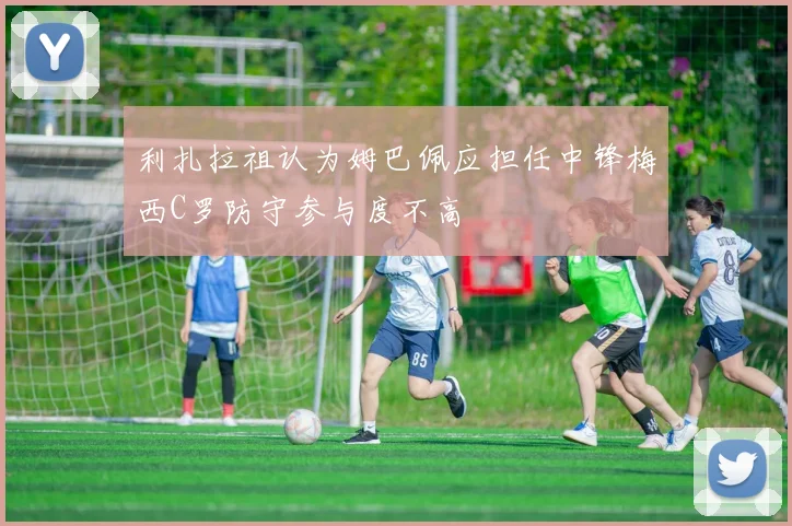 利扎拉祖认为姆巴佩应担任中锋梅西C罗防守参与度不高