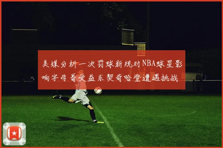 美媒分析一次罚球新规对NBA球星影响字母哥受益东契奇哈登遭遇挑战