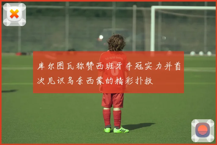库尔图瓦称赞西班牙夺冠实力并首次见识乌奈西蒙的精彩扑救